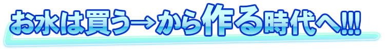 お水は買うから作る時代へ!